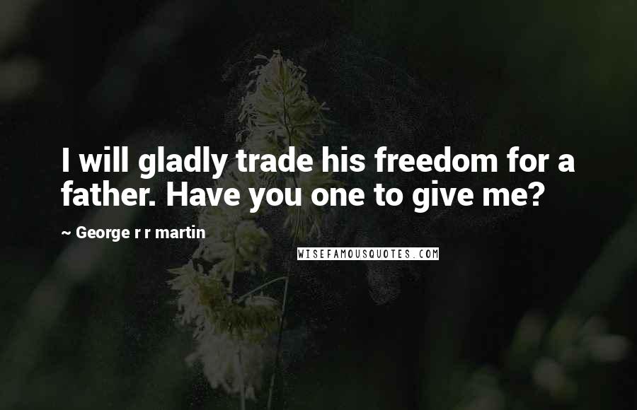 George R R Martin Quotes: I will gladly trade his freedom for a father. Have you one to give me?
