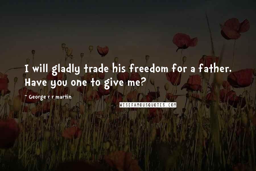 George R R Martin Quotes: I will gladly trade his freedom for a father. Have you one to give me?