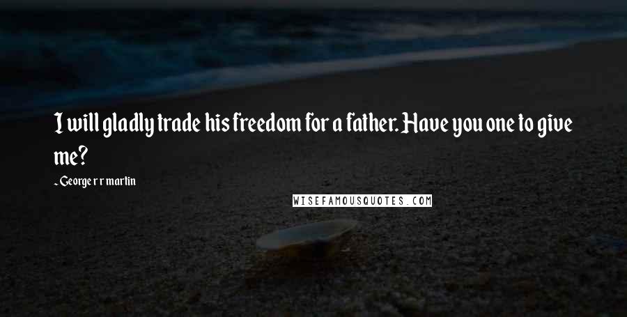 George R R Martin Quotes: I will gladly trade his freedom for a father. Have you one to give me?