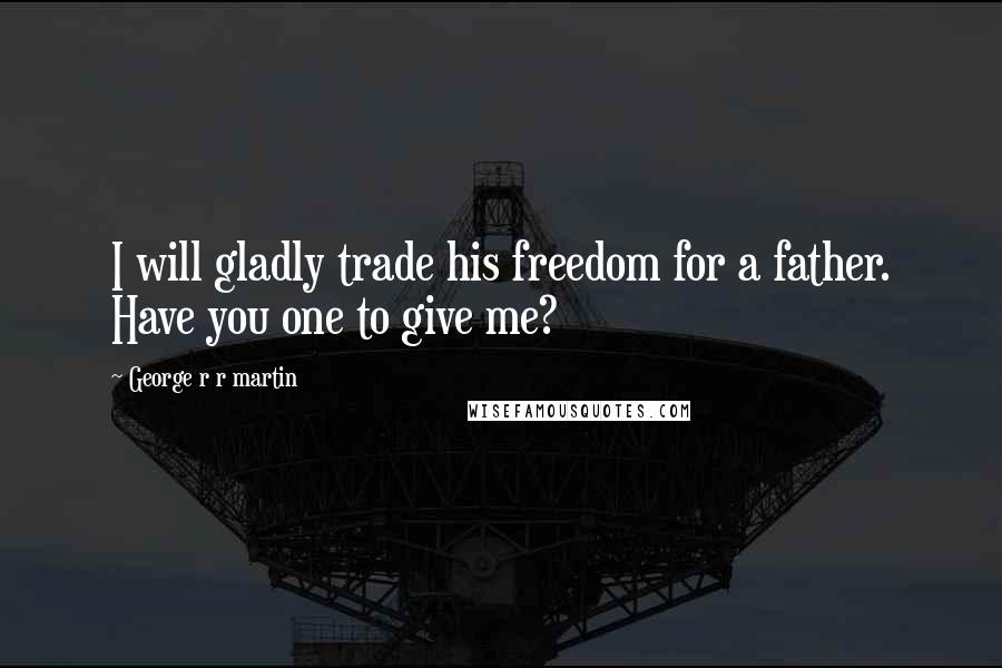 George R R Martin Quotes: I will gladly trade his freedom for a father. Have you one to give me?