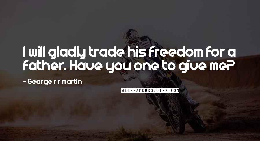 George R R Martin Quotes: I will gladly trade his freedom for a father. Have you one to give me?