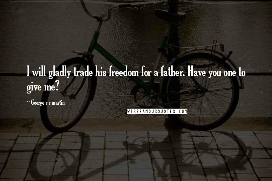 George R R Martin Quotes: I will gladly trade his freedom for a father. Have you one to give me?
