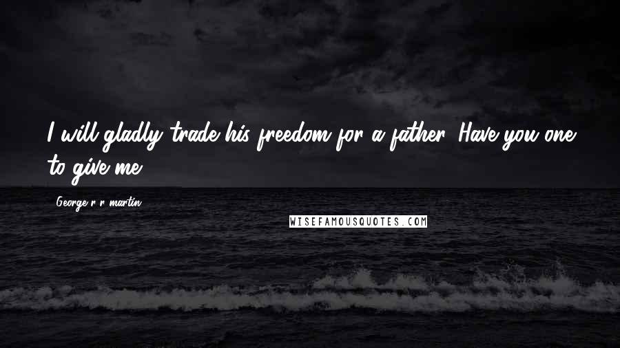 George R R Martin Quotes: I will gladly trade his freedom for a father. Have you one to give me?