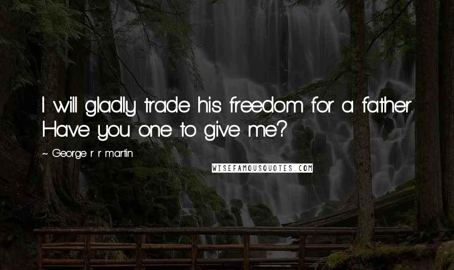 George R R Martin Quotes: I will gladly trade his freedom for a father. Have you one to give me?