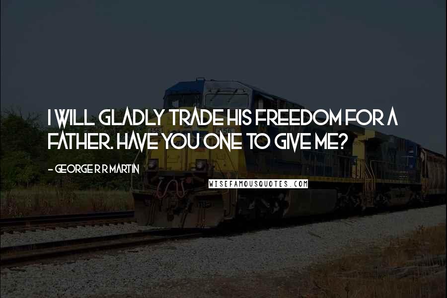 George R R Martin Quotes: I will gladly trade his freedom for a father. Have you one to give me?