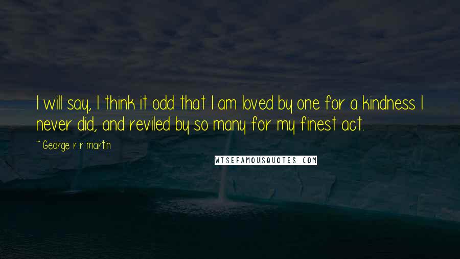 George R R Martin Quotes: I will say, I think it odd that I am loved by one for a kindness I never did, and reviled by so many for my finest act.