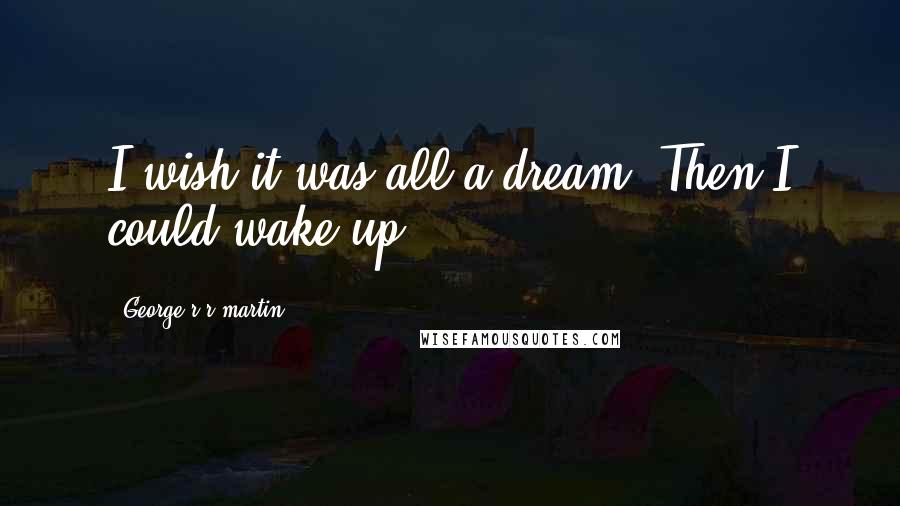 George R R Martin Quotes: I wish it was all a dream. Then I could wake up.