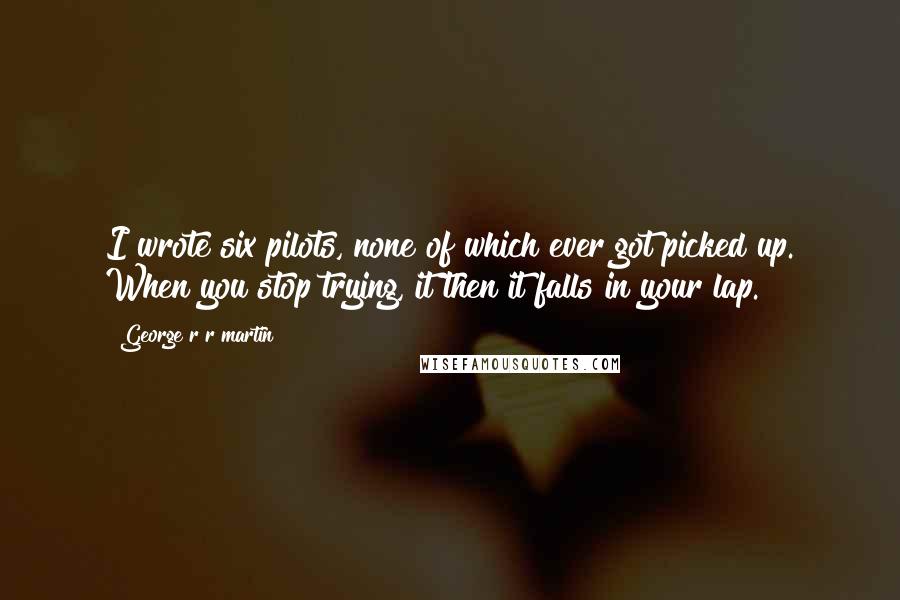 George R R Martin Quotes: I wrote six pilots, none of which ever got picked up. When you stop trying, it then it falls in your lap.