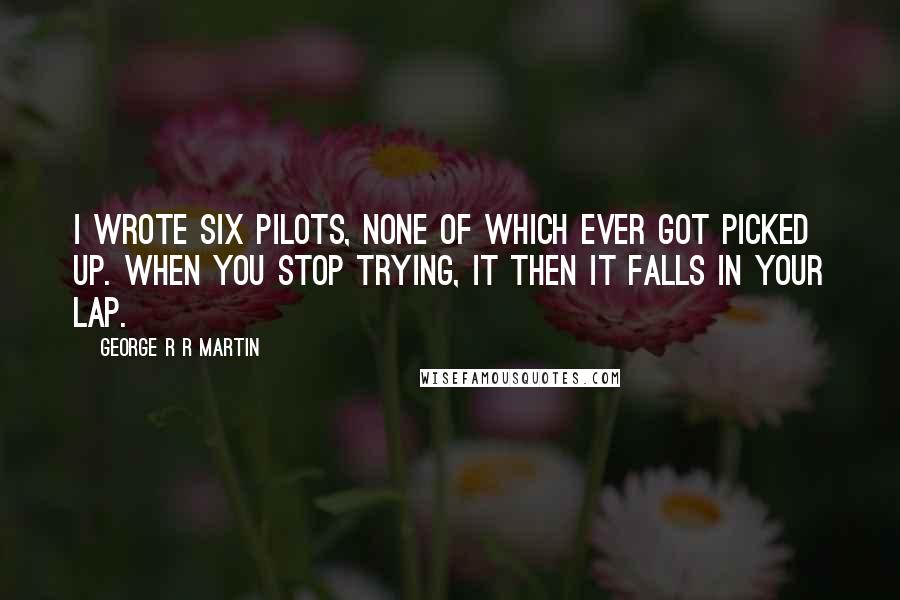 George R R Martin Quotes: I wrote six pilots, none of which ever got picked up. When you stop trying, it then it falls in your lap.