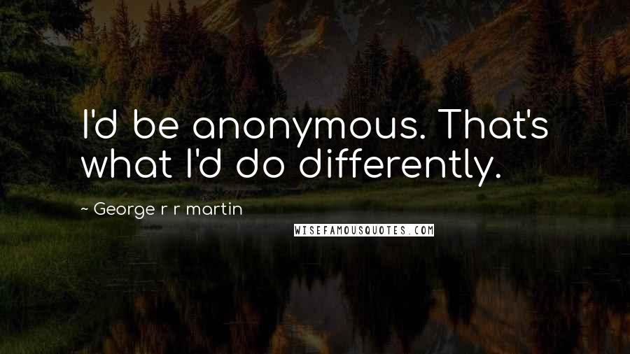 George R R Martin Quotes: I'd be anonymous. That's what I'd do differently.