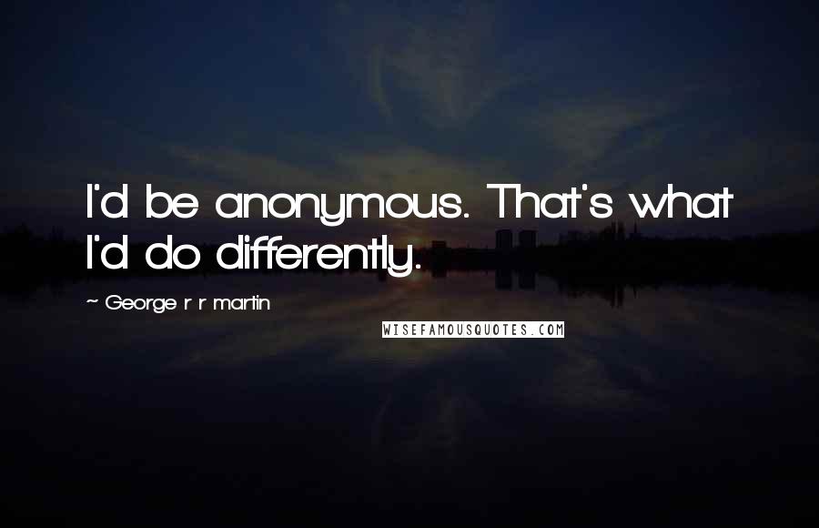 George R R Martin Quotes: I'd be anonymous. That's what I'd do differently.