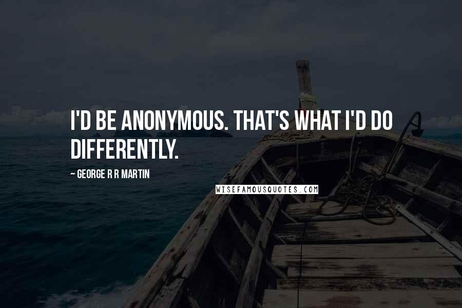 George R R Martin Quotes: I'd be anonymous. That's what I'd do differently.