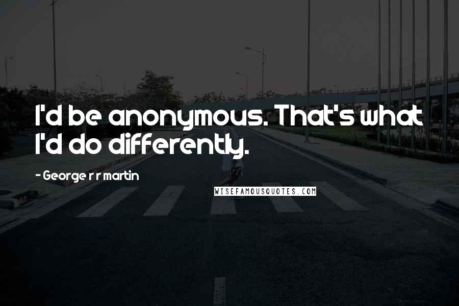 George R R Martin Quotes: I'd be anonymous. That's what I'd do differently.