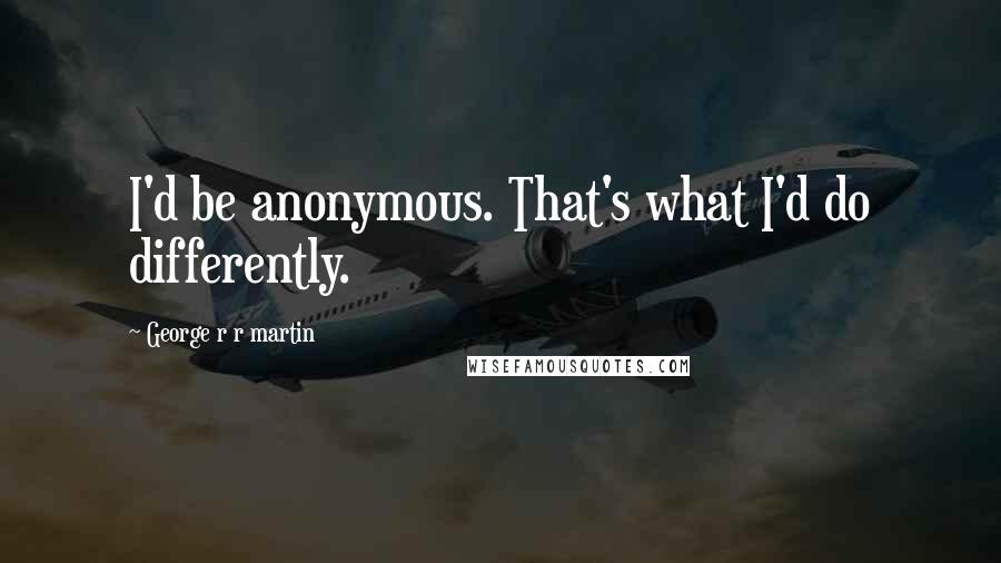 George R R Martin Quotes: I'd be anonymous. That's what I'd do differently.