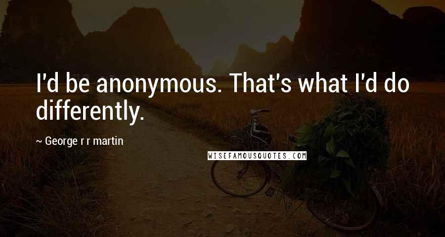 George R R Martin Quotes: I'd be anonymous. That's what I'd do differently.