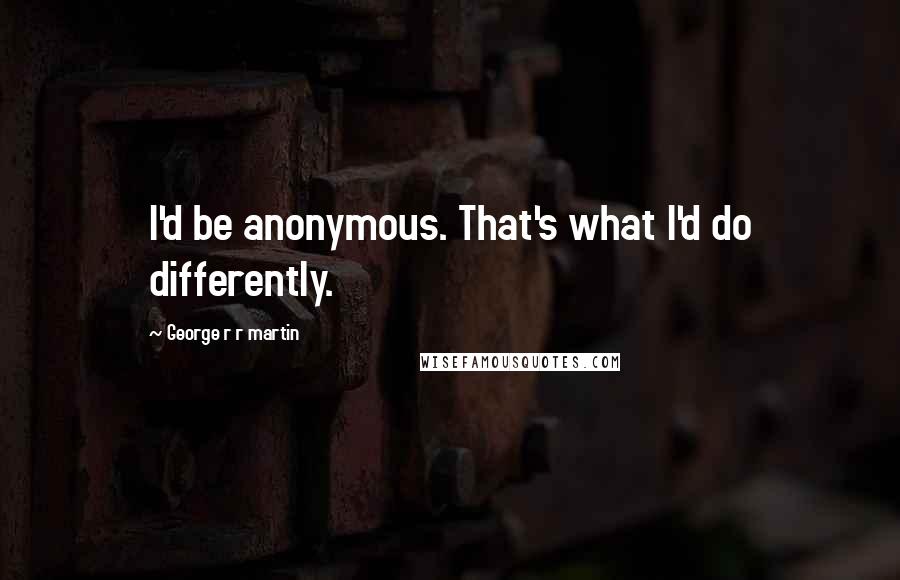 George R R Martin Quotes: I'd be anonymous. That's what I'd do differently.