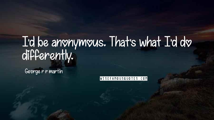 George R R Martin Quotes: I'd be anonymous. That's what I'd do differently.