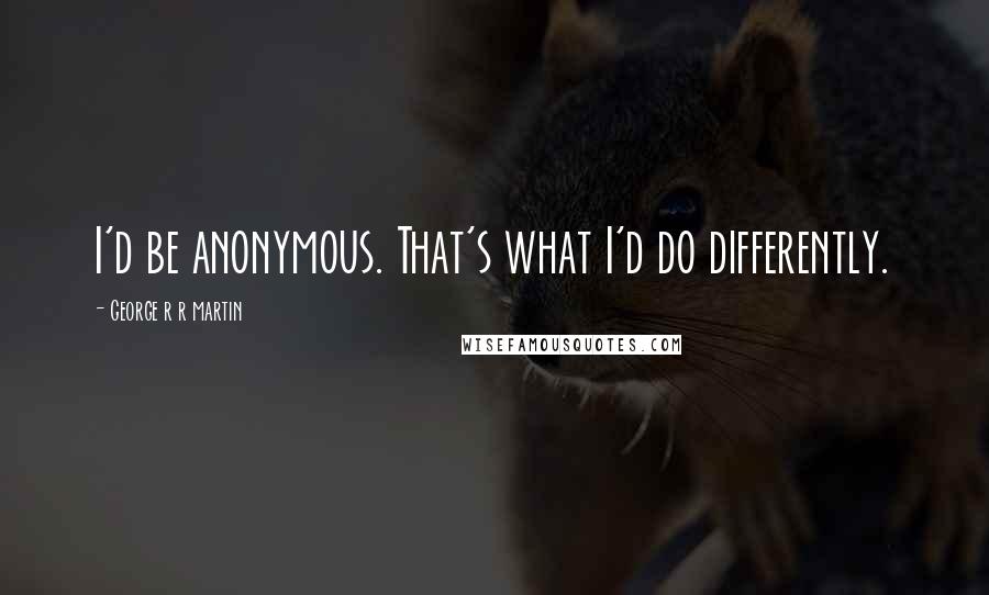 George R R Martin Quotes: I'd be anonymous. That's what I'd do differently.