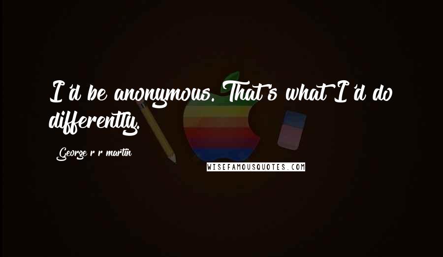 George R R Martin Quotes: I'd be anonymous. That's what I'd do differently.