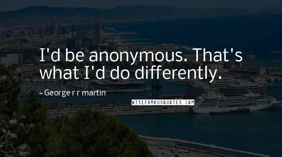 George R R Martin Quotes: I'd be anonymous. That's what I'd do differently.