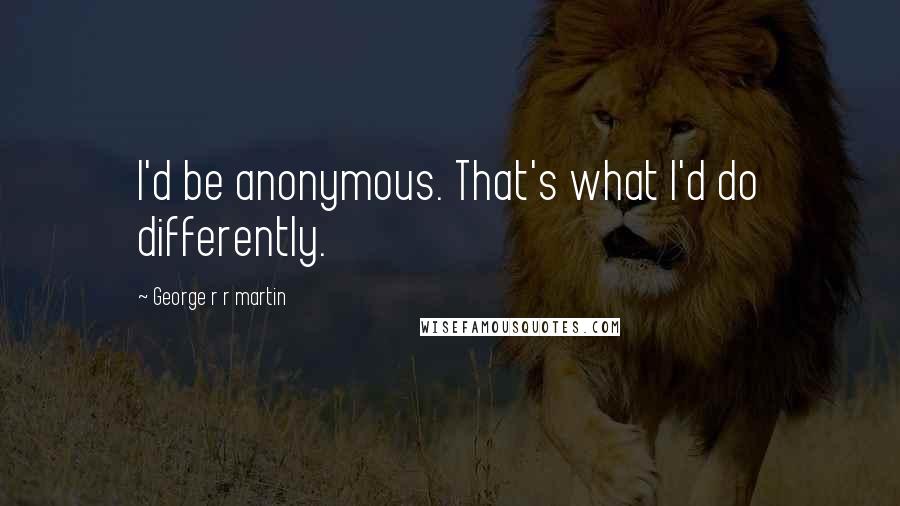 George R R Martin Quotes: I'd be anonymous. That's what I'd do differently.