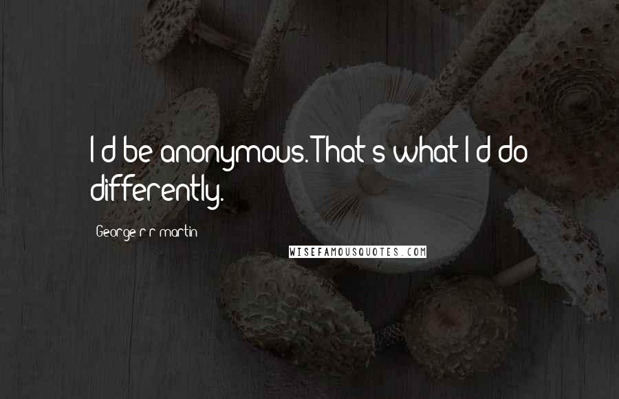 George R R Martin Quotes: I'd be anonymous. That's what I'd do differently.
