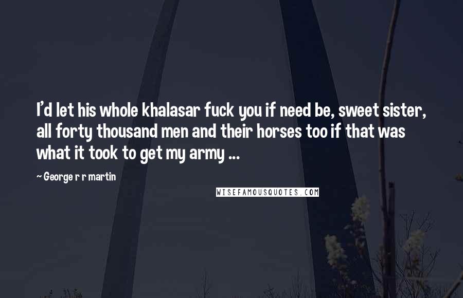 George R R Martin Quotes: I'd let his whole khalasar fuck you if need be, sweet sister, all forty thousand men and their horses too if that was what it took to get my army ...