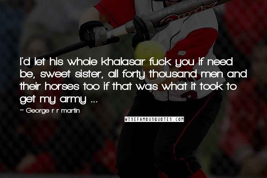 George R R Martin Quotes: I'd let his whole khalasar fuck you if need be, sweet sister, all forty thousand men and their horses too if that was what it took to get my army ...