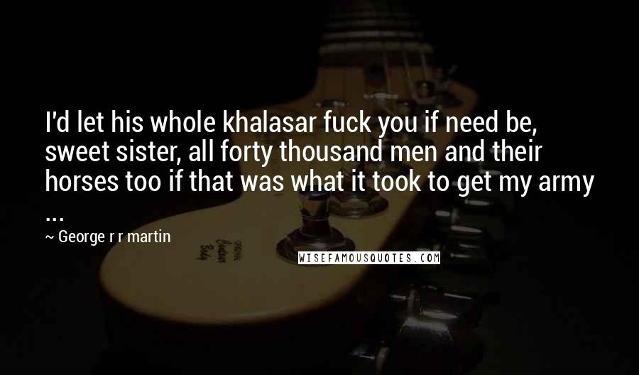 George R R Martin Quotes: I'd let his whole khalasar fuck you if need be, sweet sister, all forty thousand men and their horses too if that was what it took to get my army ...