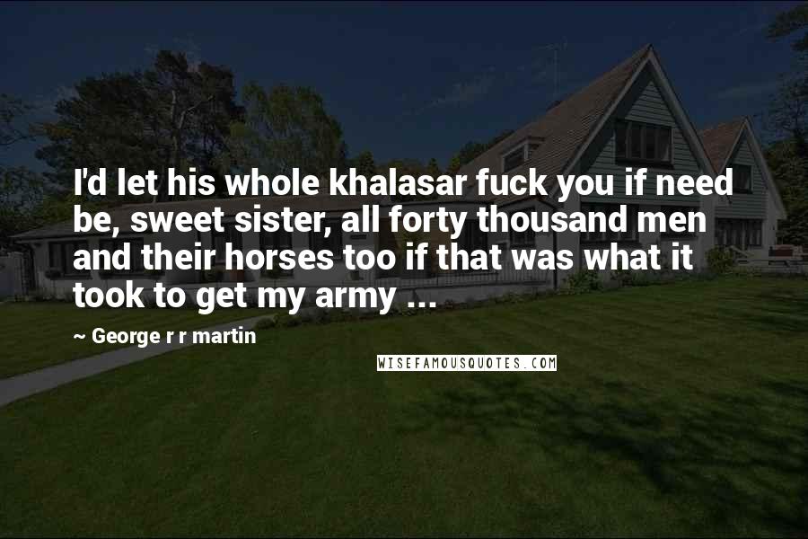 George R R Martin Quotes: I'd let his whole khalasar fuck you if need be, sweet sister, all forty thousand men and their horses too if that was what it took to get my army ...