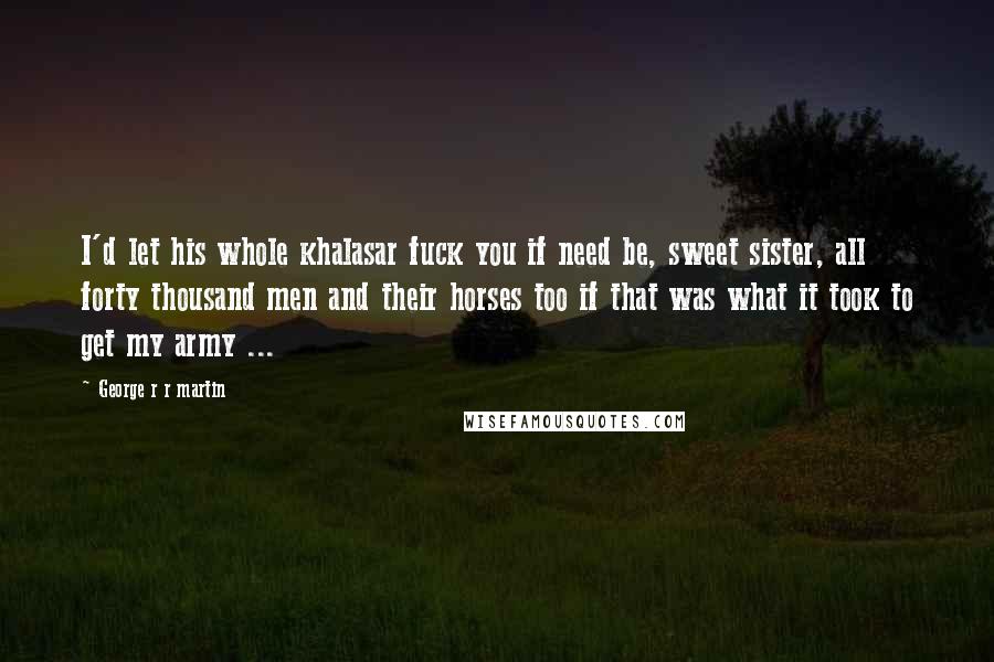 George R R Martin Quotes: I'd let his whole khalasar fuck you if need be, sweet sister, all forty thousand men and their horses too if that was what it took to get my army ...