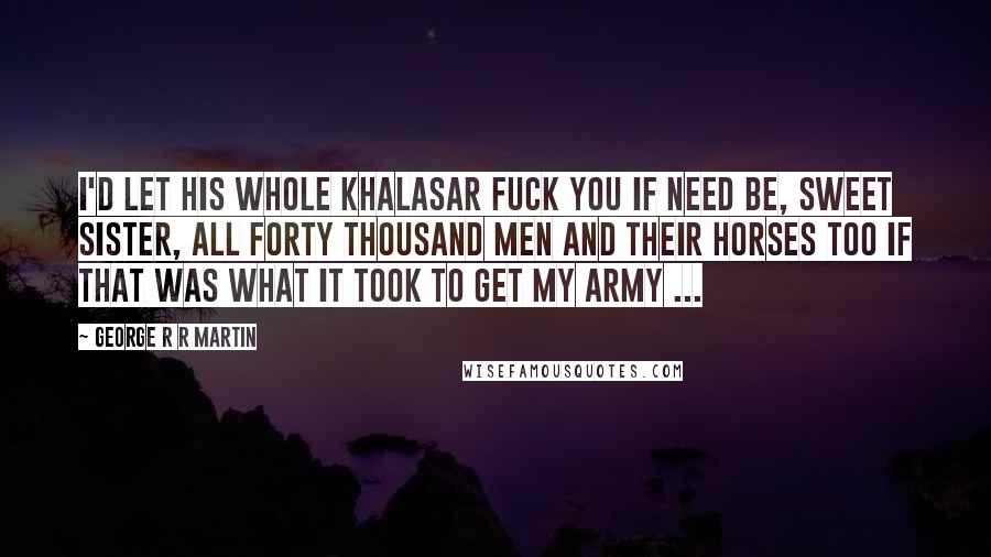 George R R Martin Quotes: I'd let his whole khalasar fuck you if need be, sweet sister, all forty thousand men and their horses too if that was what it took to get my army ...