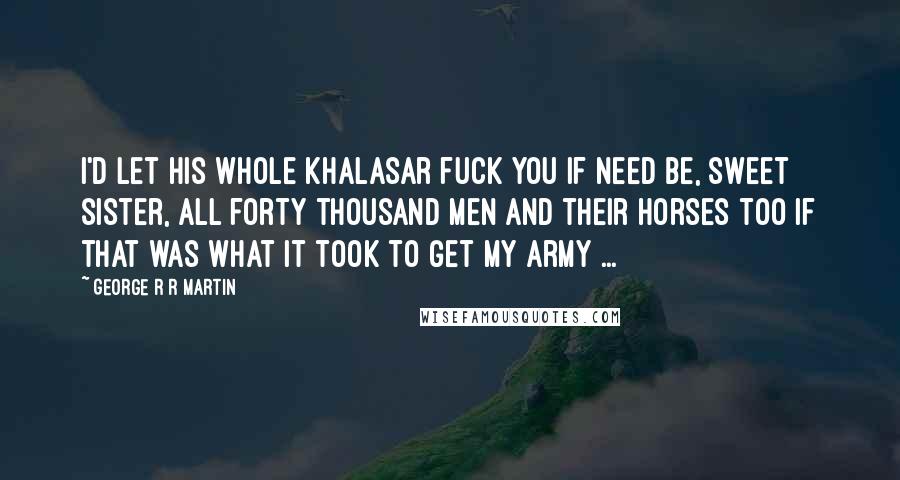George R R Martin Quotes: I'd let his whole khalasar fuck you if need be, sweet sister, all forty thousand men and their horses too if that was what it took to get my army ...
