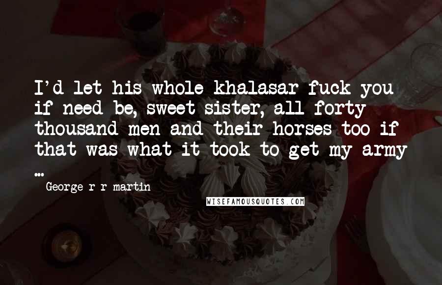 George R R Martin Quotes: I'd let his whole khalasar fuck you if need be, sweet sister, all forty thousand men and their horses too if that was what it took to get my army ...