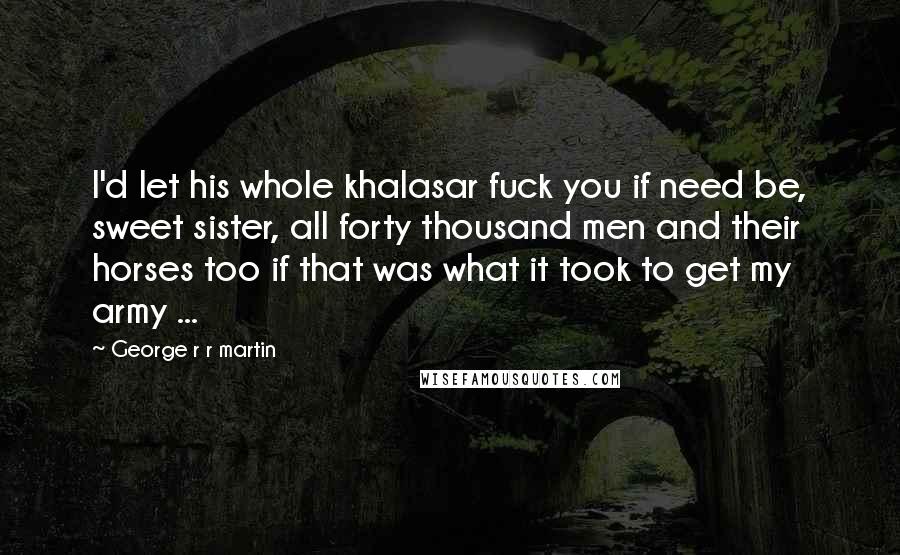George R R Martin Quotes: I'd let his whole khalasar fuck you if need be, sweet sister, all forty thousand men and their horses too if that was what it took to get my army ...