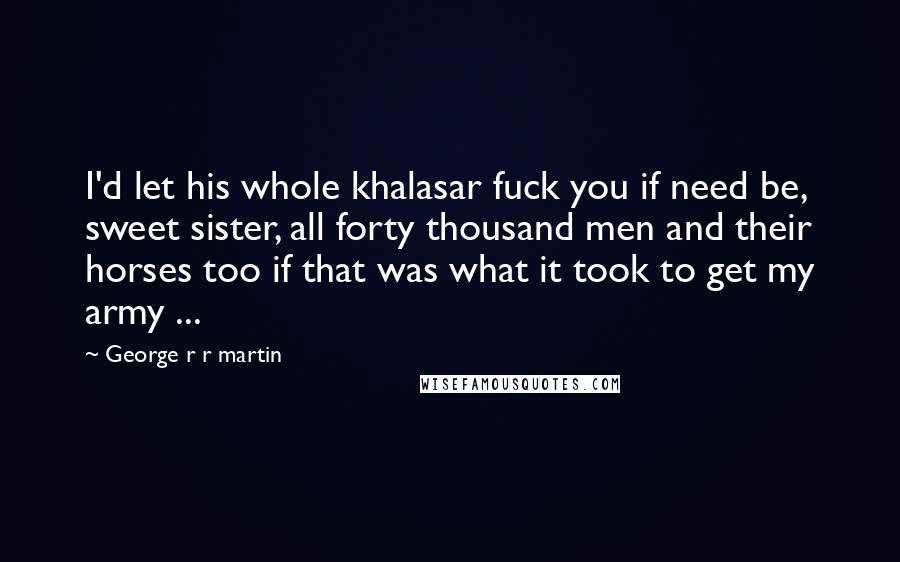 George R R Martin Quotes: I'd let his whole khalasar fuck you if need be, sweet sister, all forty thousand men and their horses too if that was what it took to get my army ...