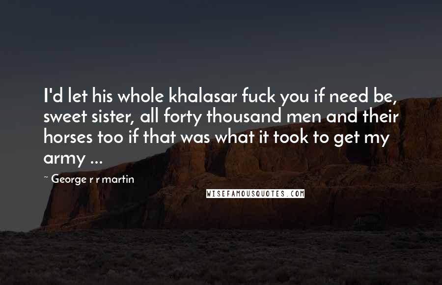 George R R Martin Quotes: I'd let his whole khalasar fuck you if need be, sweet sister, all forty thousand men and their horses too if that was what it took to get my army ...
