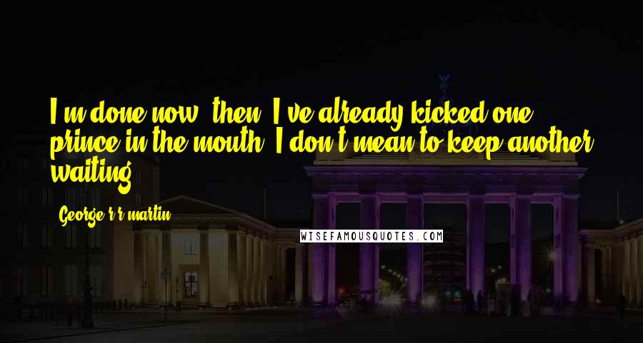 George R R Martin Quotes: I'm done now, then. I've already kicked one prince in the mouth, I don't mean to keep another waiting.