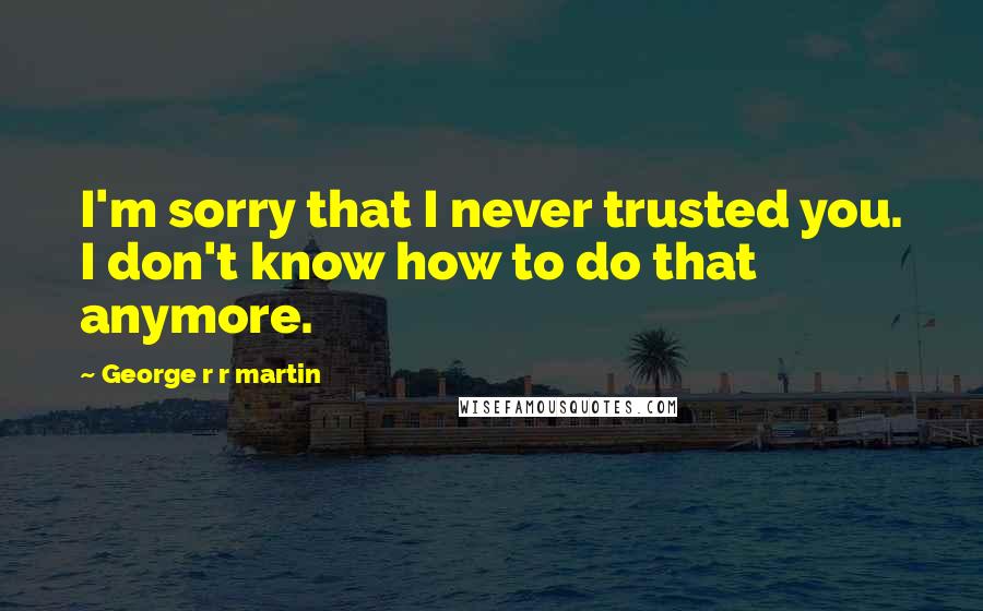 George R R Martin Quotes: I'm sorry that I never trusted you. I don't know how to do that anymore.