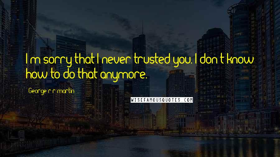 George R R Martin Quotes: I'm sorry that I never trusted you. I don't know how to do that anymore.