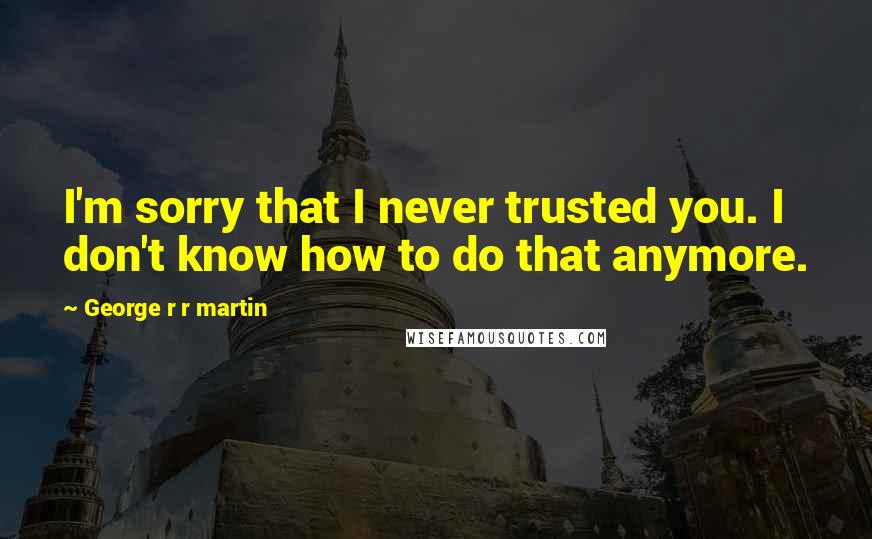 George R R Martin Quotes: I'm sorry that I never trusted you. I don't know how to do that anymore.