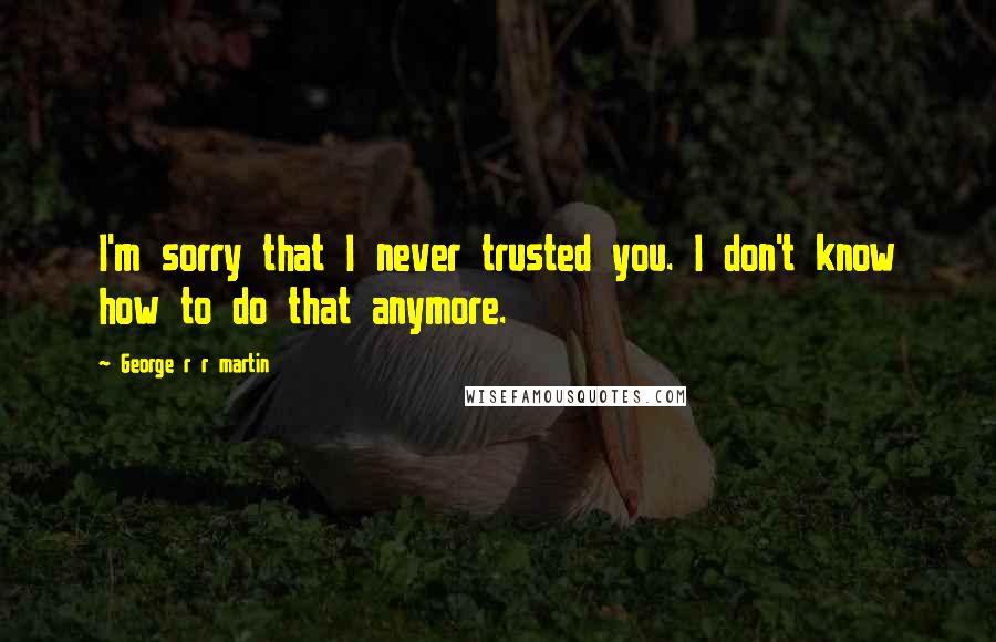 George R R Martin Quotes: I'm sorry that I never trusted you. I don't know how to do that anymore.