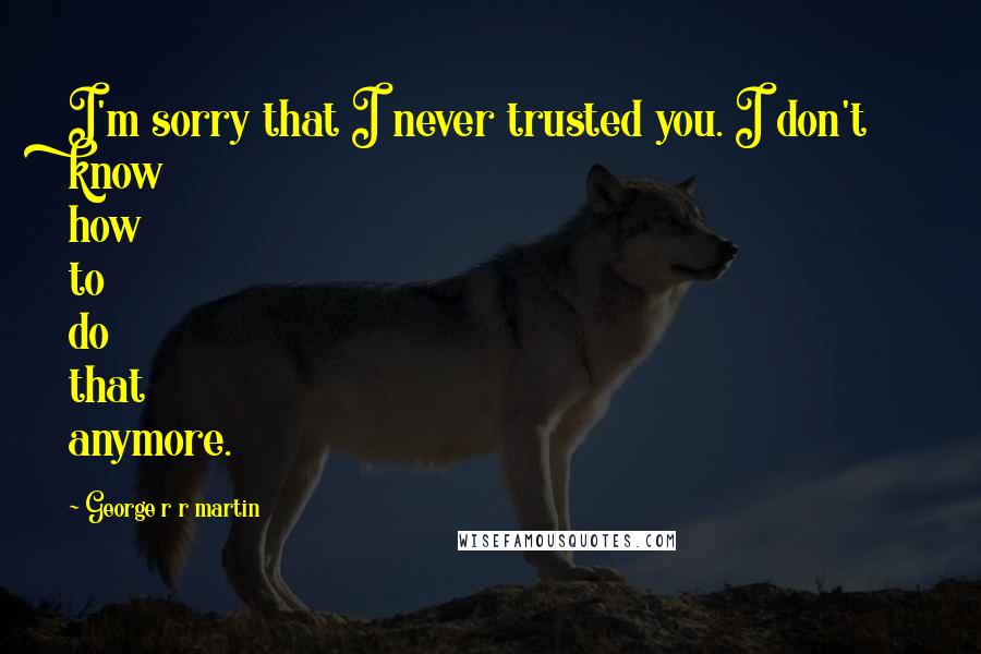 George R R Martin Quotes: I'm sorry that I never trusted you. I don't know how to do that anymore.