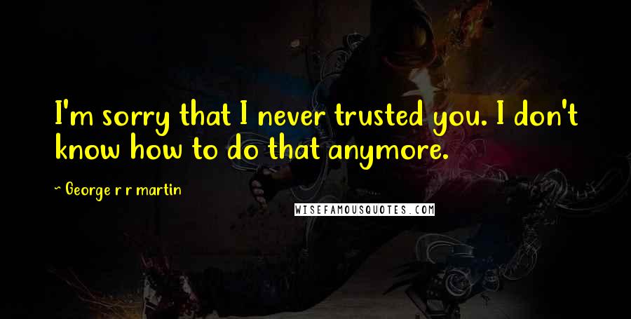 George R R Martin Quotes: I'm sorry that I never trusted you. I don't know how to do that anymore.