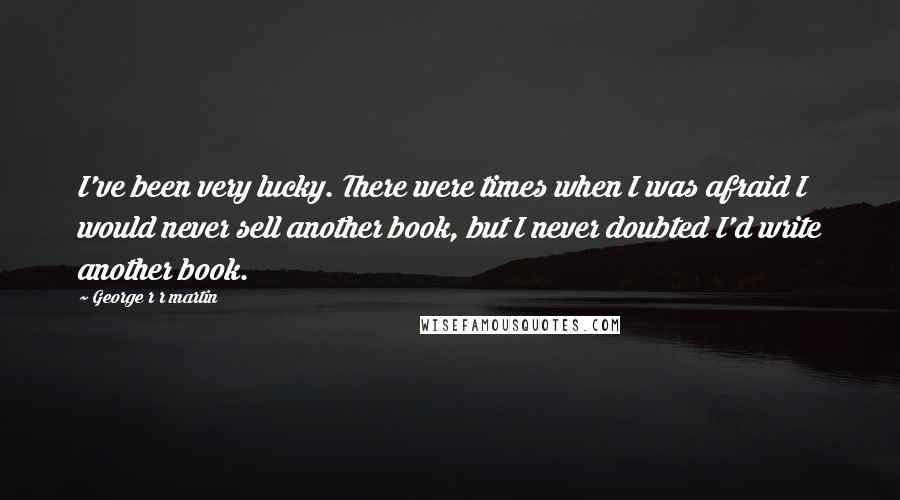 George R R Martin Quotes: I've been very lucky. There were times when I was afraid I would never sell another book, but I never doubted I'd write another book.