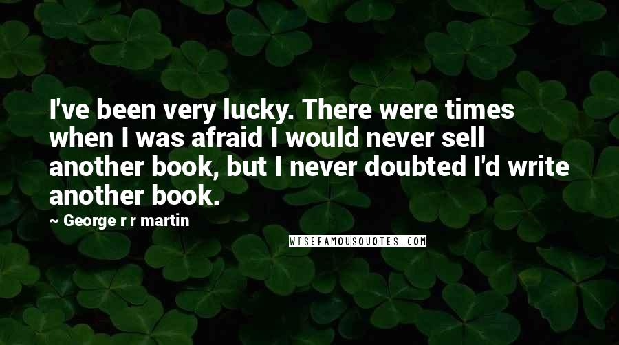 George R R Martin Quotes: I've been very lucky. There were times when I was afraid I would never sell another book, but I never doubted I'd write another book.