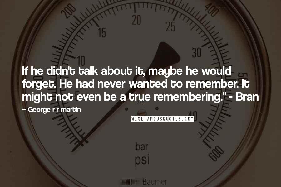 George R R Martin Quotes: If he didn't talk about it, maybe he would forget. He had never wanted to remember. It might not even be a true remembering." - Bran