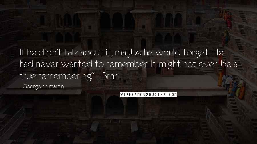 George R R Martin Quotes: If he didn't talk about it, maybe he would forget. He had never wanted to remember. It might not even be a true remembering." - Bran