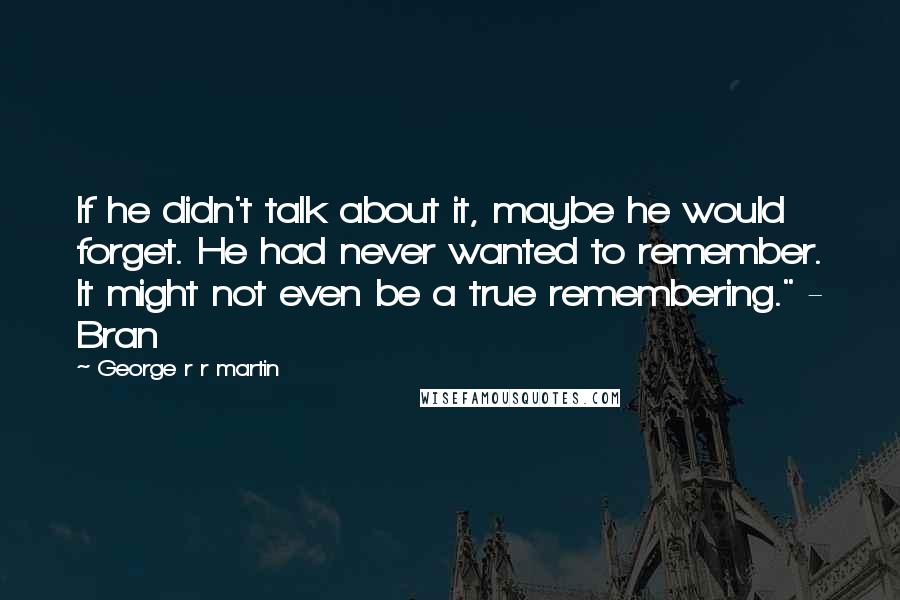 George R R Martin Quotes: If he didn't talk about it, maybe he would forget. He had never wanted to remember. It might not even be a true remembering." - Bran