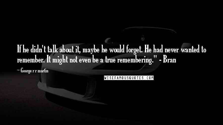 George R R Martin Quotes: If he didn't talk about it, maybe he would forget. He had never wanted to remember. It might not even be a true remembering." - Bran